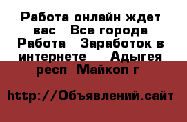 Работа онлайн ждет вас - Все города Работа » Заработок в интернете   . Адыгея респ.,Майкоп г.